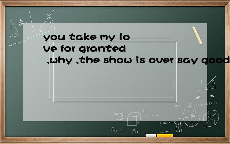 you take my love for granted ,why ,the show is over say good