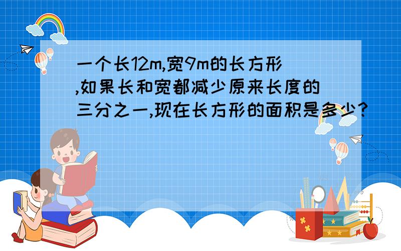 一个长12m,宽9m的长方形,如果长和宽都减少原来长度的三分之一,现在长方形的面积是多少?