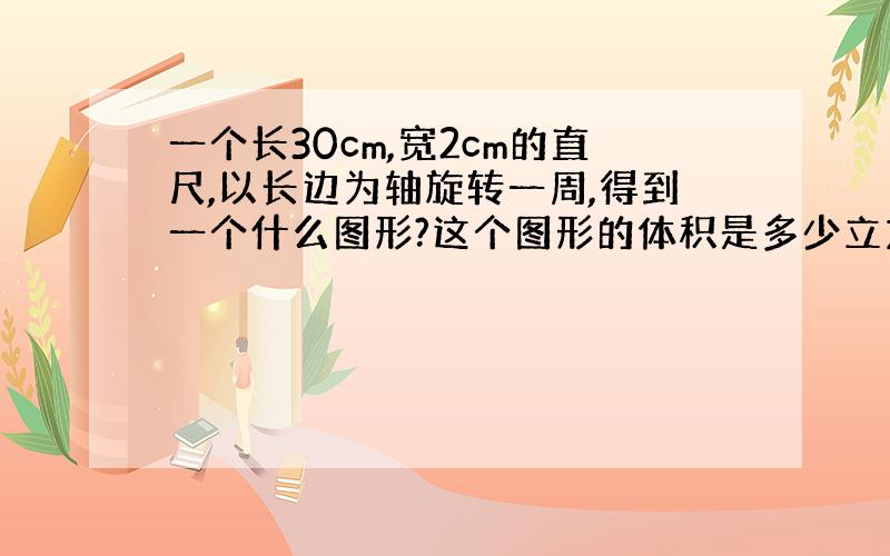 一个长30cm,宽2cm的直尺,以长边为轴旋转一周,得到一个什么图形?这个图形的体积是多少立方厘米