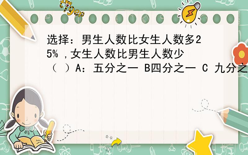 选择：男生人数比女生人数多25% ,女生人数比男生人数少（ ）A：五分之一 B四分之一 C 九分之一并说明理由.