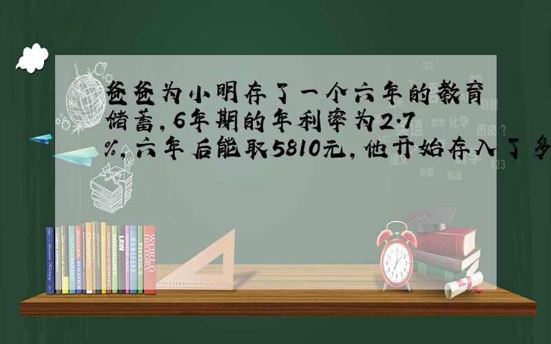 爸爸为小明存了一个六年的教育储蓄,6年期的年利率为2.7％,六年后能取5810元,他开始存入了多少钱