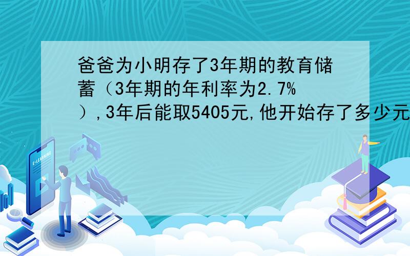 爸爸为小明存了3年期的教育储蓄（3年期的年利率为2.7%）,3年后能取5405元,他开始存了多少元?