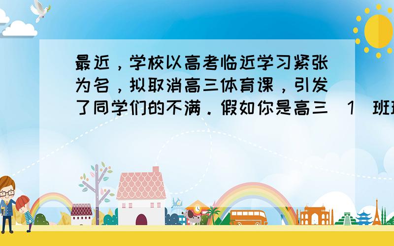 最近，学校以高考临近学习紧张为名，拟取消高三体育课，引发了同学们的不满。假如你是高三（1）班班长李华，代表全班同学给校长