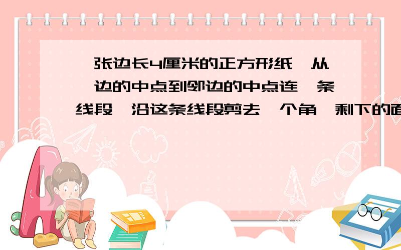 一张边长4厘米的正方形纸,从一边的中点到邻边的中点连一条线段,沿这条线段剪去一个角,剩下的面积是?