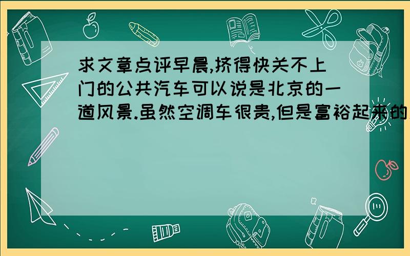 求文章点评早晨,挤得快关不上门的公共汽车可以说是北京的一道风景.虽然空调车很贵,但是富裕起来的人们还是贪图它的凉爽,所以