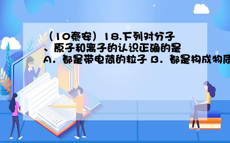 （10泰安）18.下列对分子、原子和离子的认识正确的是 A．都是带电荷的粒子 B．都是构成物质的基本粒子 C．都是化学变