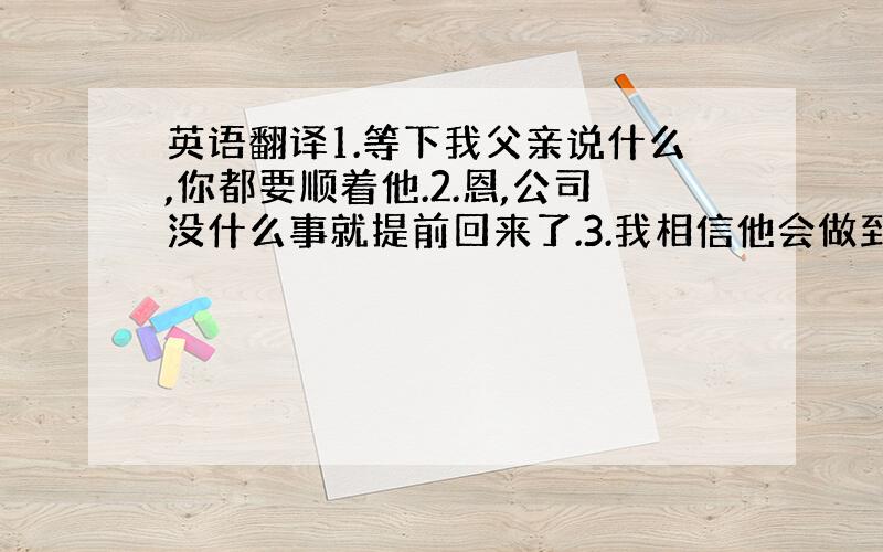 英语翻译1.等下我父亲说什么,你都要顺着他.2.恩,公司没什么事就提前回来了.3.我相信他会做到的.4.我知道,可是.迈