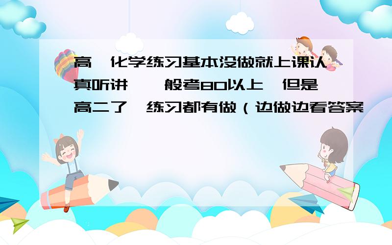 高一化学练习基本没做就上课认真听讲,一般考80以上,但是高二了,练习都有做（边做边看答案,