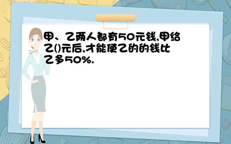 甲、乙两人都有50元钱,甲给乙()元后,才能使乙的的钱比乙多50%.