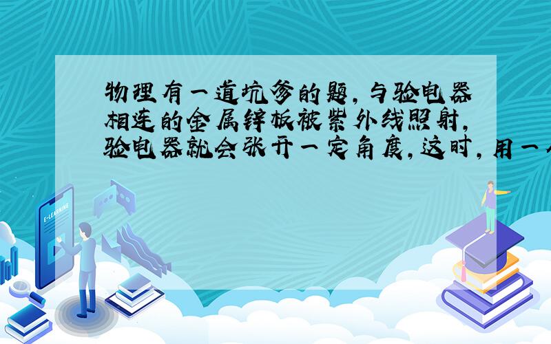 物理有一道坑爹的题,与验电器相连的金属锌板被紫外线照射,验电器就会张开一定角度,这时,用一个带负电的金属小球去触碰该锌板