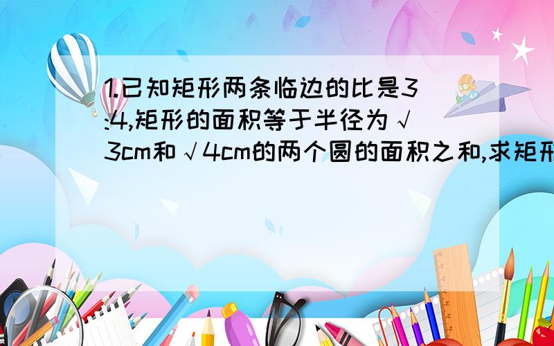 1.已知矩形两条临边的比是3:4,矩形的面积等于半径为√3cm和√4cm的两个圆的面积之和,求矩形对角线长 π取三