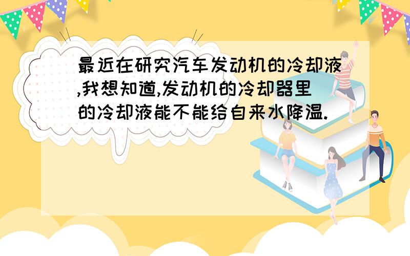 最近在研究汽车发动机的冷却液,我想知道,发动机的冷却器里的冷却液能不能给自来水降温.