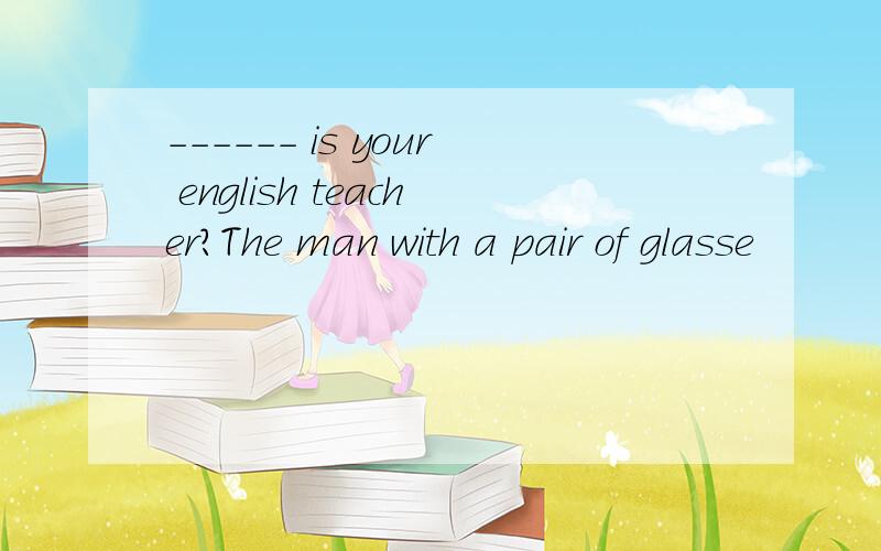 ------ is your english teacher?The man with a pair of glasse