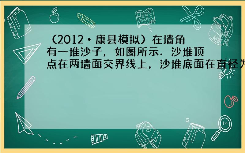 （2012•康县模拟）在墙角有一堆沙子，如图所示．沙堆顶点在两墙面交界线上，沙堆底面在直径为2米的圆上，沙堆高0.6米，