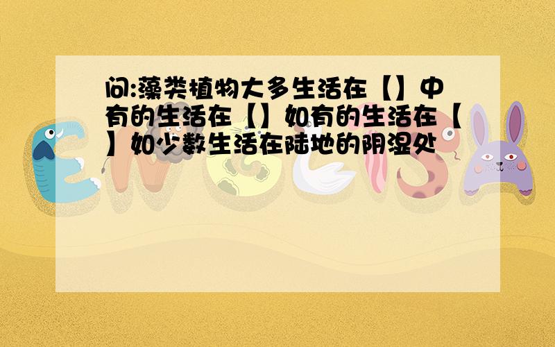 问:藻类植物大多生活在【】中有的生活在【】如有的生活在【】如少数生活在陆地的阴湿处