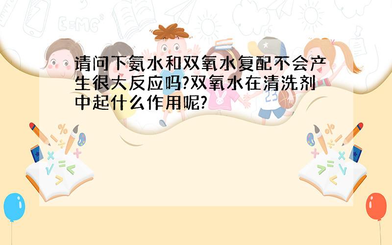 请问下氨水和双氧水复配不会产生很大反应吗?双氧水在清洗剂中起什么作用呢?