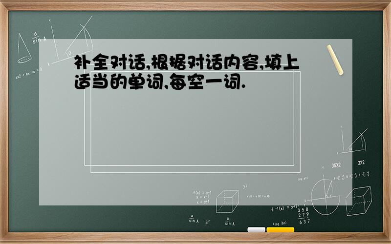 补全对话,根据对话内容,填上适当的单词,每空一词.