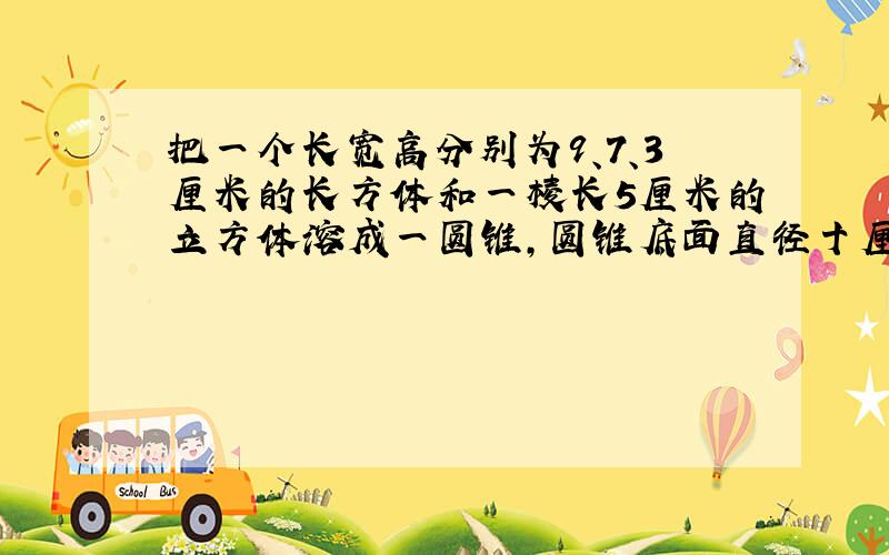 把一个长宽高分别为9、7、3厘米的长方体和一棱长5厘米的立方体溶成一圆锥,圆锥底面直径十厘米,高几厘米