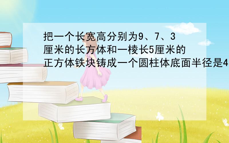 把一个长宽高分别为9、7、3厘米的长方体和一棱长5厘米的正方体铁块铸成一个圆柱体底面半径是4厘米