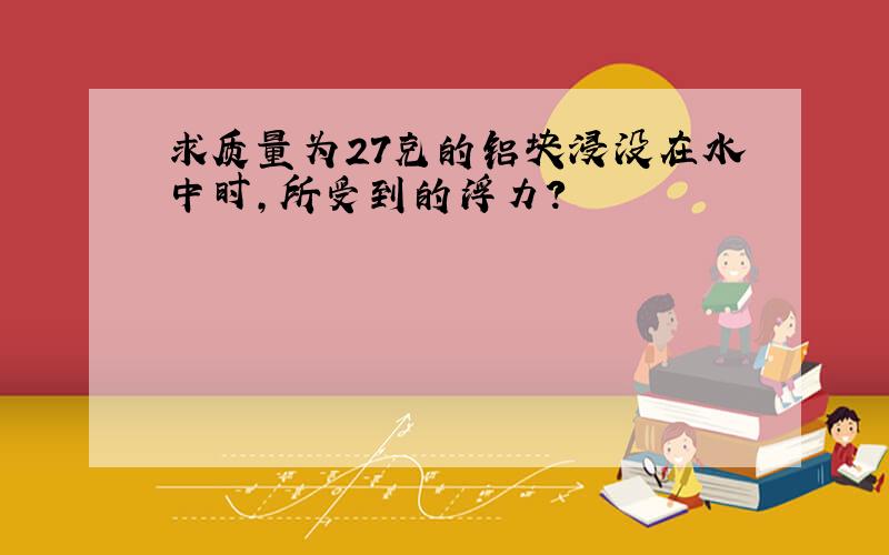 求质量为27克的铝块浸没在水中时,所受到的浮力?