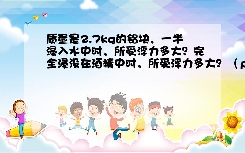 质量是2.7kg的铝块，一半浸入水中时，所受浮力多大？完全浸没在酒精中时，所受浮力多大？（ρ铝=2.7×103kg/m3