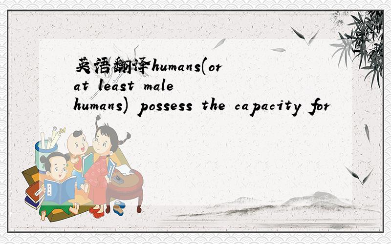 英语翻译humans(or at least male humans) possess the capacity for