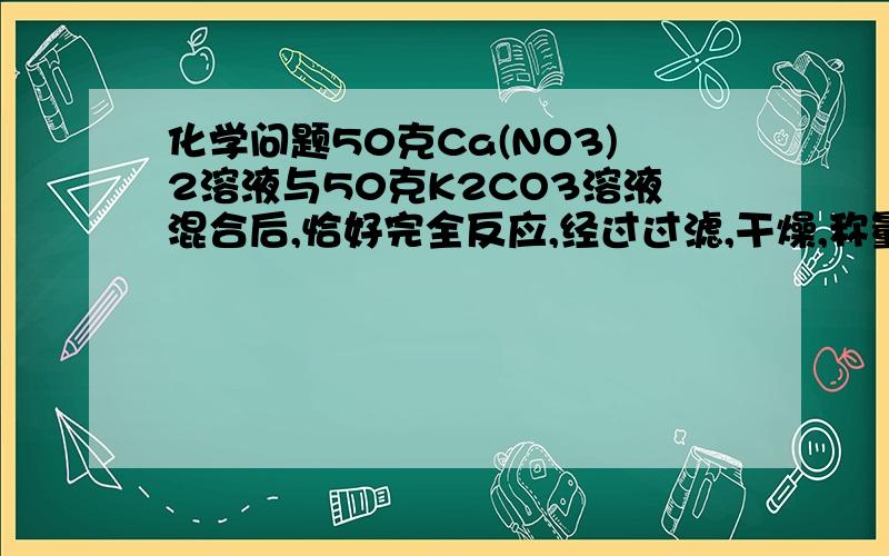 化学问题50克Ca(NO3)2溶液与50克K2CO3溶液混合后,恰好完全反应,经过过滤,干燥,称量后,得到5克沉淀,