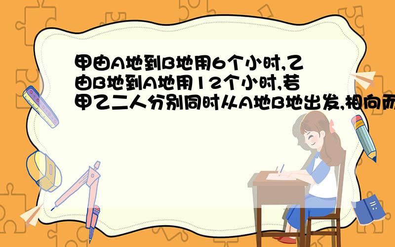 甲由A地到B地用6个小时,乙由B地到A地用12个小时,若甲乙二人分别同时从A地B地出发,相向而行,几小时相遇?