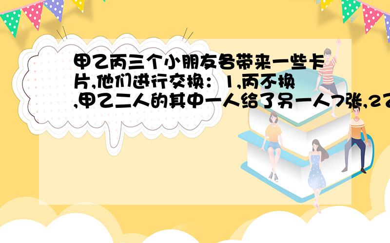 甲乙丙三个小朋友各带来一些卡片,他们进行交换：1,丙不换,甲乙二人的其中一人给了另一人7张,2乙不换,