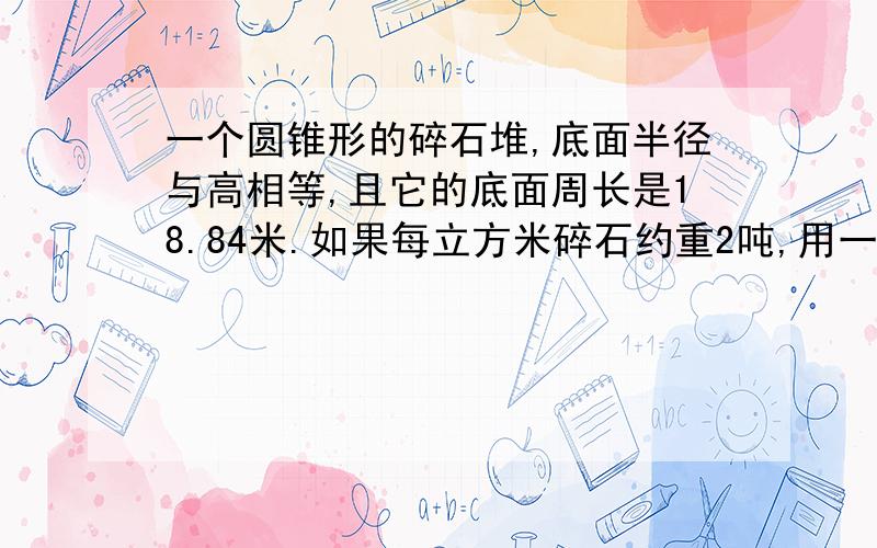 一个圆锥形的碎石堆,底面半径与高相等,且它的底面周长是18.84米.如果每立方米碎石约重2吨,用一辆载重为4