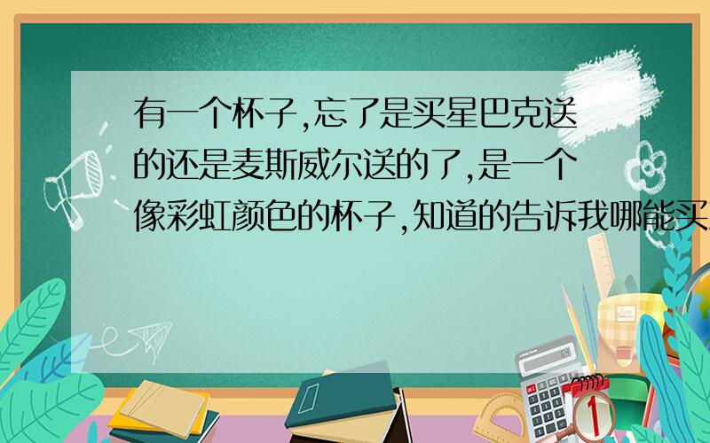 有一个杯子,忘了是买星巴克送的还是麦斯威尔送的了,是一个像彩虹颜色的杯子,知道的告诉我哪能买到,谢