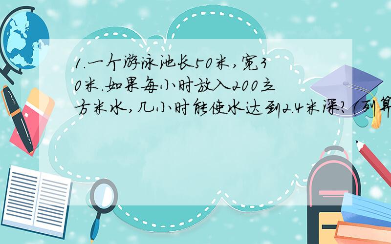 1.一个游泳池长50米,宽30米.如果每小时放入200立方米水,几小时能使水达到2.4米深?（列算式）