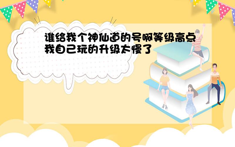 谁给我个神仙道的号啊等级高点我自己玩的升级太慢了