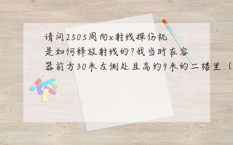 请问2505周向x射线探伤机是如何释放射线的?我当时在容器前方30米左侧处且高约9米的二楼里（有窗子）会不会队着主射线束