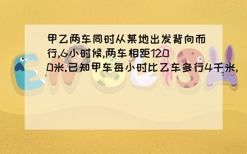 甲乙两车同时从某地出发背向而行,6小时候,两车相距1200米.已知甲车每小时比乙车多行4千米,