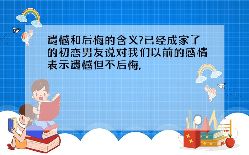 遗憾和后悔的含义?已经成家了的初恋男友说对我们以前的感情表示遗憾但不后悔,