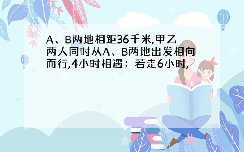 A、B两地相距36千米,甲乙两人同时从A、B两地出发相向而行,4小时相遇；若走6小时,