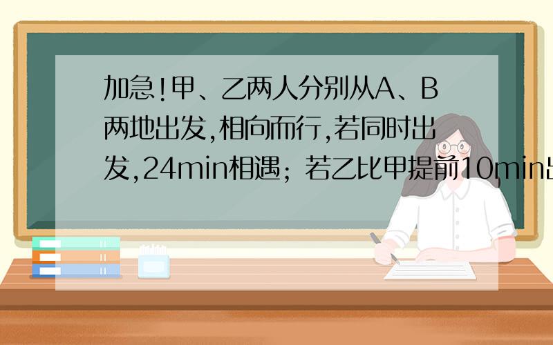 加急!甲、乙两人分别从A、B两地出发,相向而行,若同时出发,24min相遇；若乙比甲提前10min出发与乙相遇