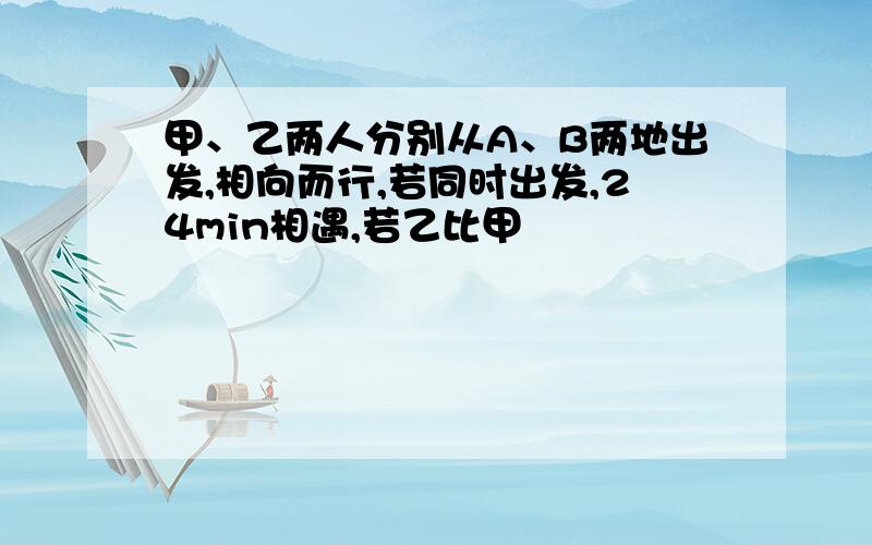 甲、乙两人分别从A、B两地出发,相向而行,若同时出发,24min相遇,若乙比甲