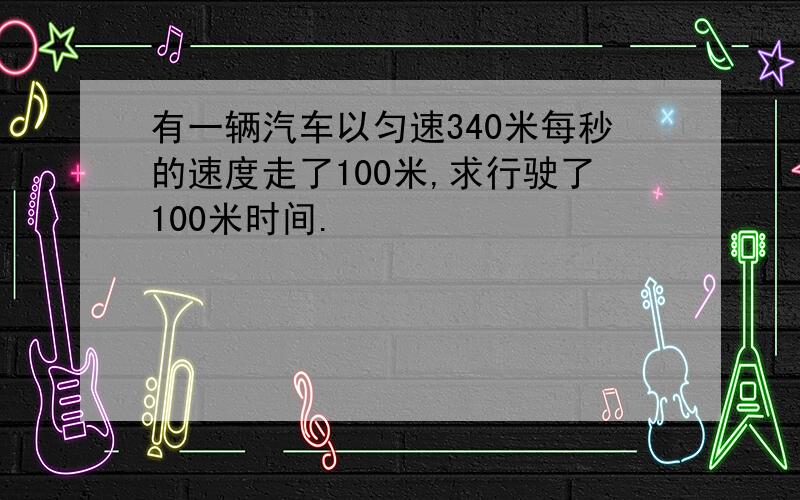 有一辆汽车以匀速340米每秒的速度走了100米,求行驶了100米时间.