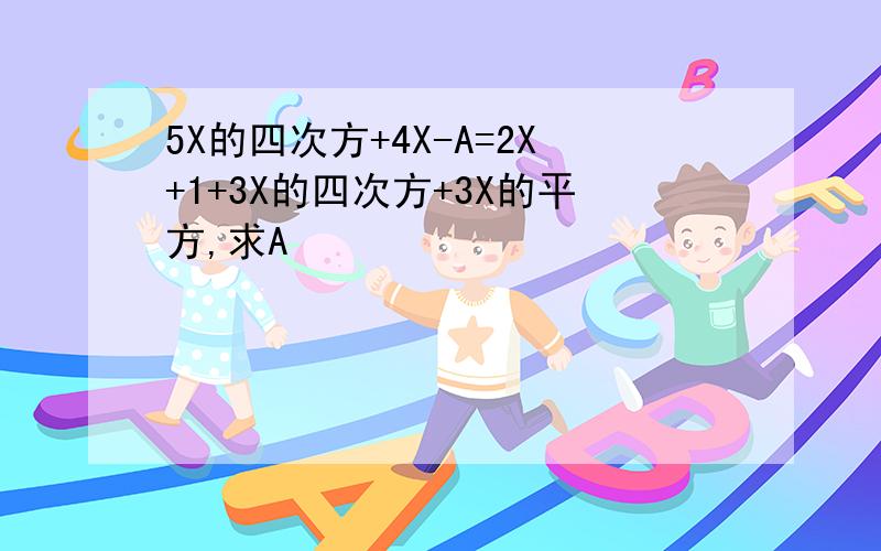 5X的四次方+4X-A=2X+1+3X的四次方+3X的平方,求A