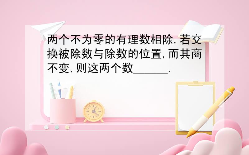 两个不为零的有理数相除,若交换被除数与除数的位置,而其商不变,则这两个数＿＿＿.