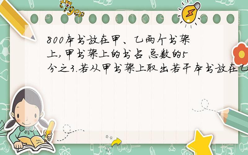 800本书放在甲、乙两个书架上,甲书架上的书占 总数的5分之3.若从甲书架上取出若干本书放在乙书架上,则乙书架上的书就占