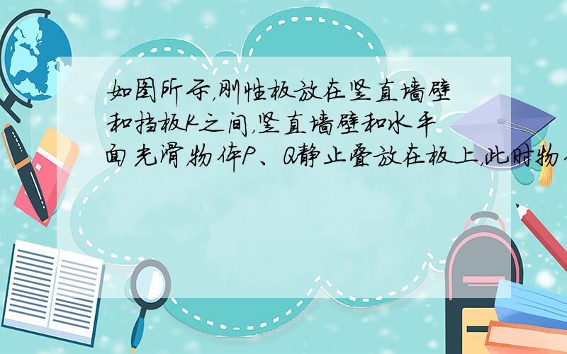 如图所示，刚性板放在竖直墙壁和挡板K之间，竖直墙壁和水平面光滑，物体P、Q静止叠放在板上，此时物体P的上表面水平.若将K