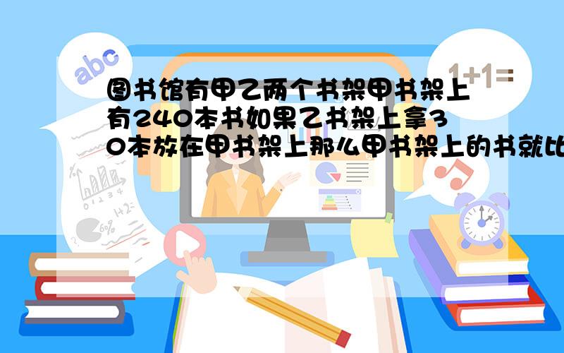 图书馆有甲乙两个书架甲书架上有240本书如果乙书架上拿30本放在甲书架上那么甲书架上的书就比乙书架的3倍