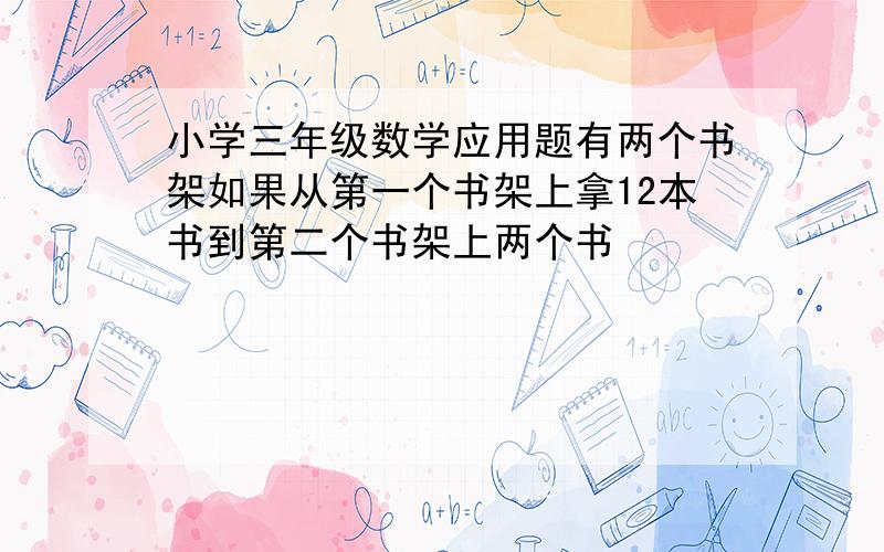 小学三年级数学应用题有两个书架如果从第一个书架上拿12本书到第二个书架上两个书