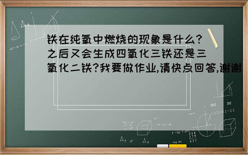 铁在纯氧中燃烧的现象是什么?之后又会生成四氧化三铁还是三氧化二铁?我要做作业,请快点回答,谢谢