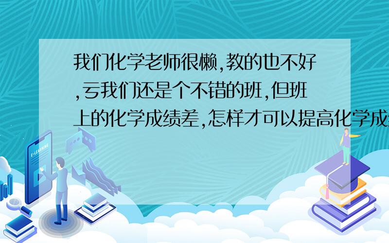 我们化学老师很懒,教的也不好,亏我们还是个不错的班,但班上的化学成绩差,怎样才可以提高化学成绩呢?