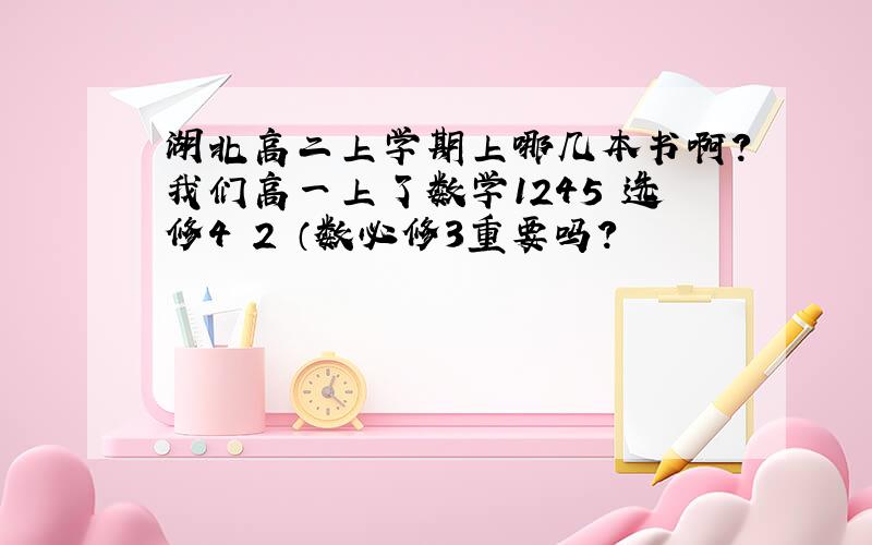 湖北高二上学期上哪几本书啊?我们高一上了数学1245 选修4 2 （数必修3重要吗?