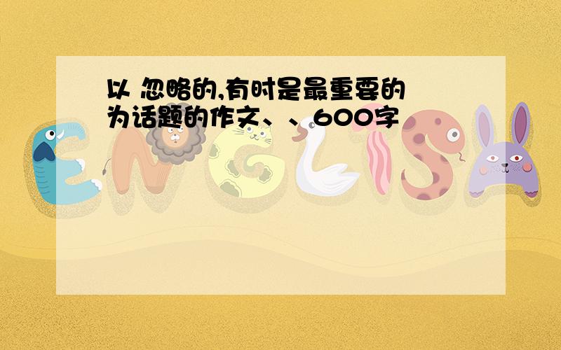 以 忽略的,有时是最重要的 为话题的作文、、600字